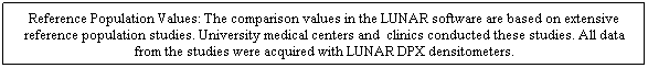 Cuadro de texto: Reference Population Values: The comparison values in the LUNAR software are based on extensive reference population studies. University medical centers and  clinics conducted these studies. All data from the studies were acquired with LUNAR DPX densitometers. 
 
 
