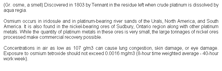 Cuadro de texto: (Gr. osme, a smell) Discovered in 1803 by Tennant in the residue left when crude platinum is dissolved by aqua regia. 
Osmium occurs in iridosule and in platinum-bearing river sands of the Urals, North America, and South America. It is also found in the nickel-bearing ores of Sudbury, Ontario region along with other platinum metals. While the quantity of platinum metals in these ores is very small, the large tonnages of nickel ores processed make commercial recovery possible. 
Concentrations in air as low as 107 g/m3 can cause lung congestion, skin damage, or eye damage. Exposure to osmium tetroxide should not exceed 0.0016 mg/m3 (8-hour time weighted average - 40-hour work week). 
 
 
