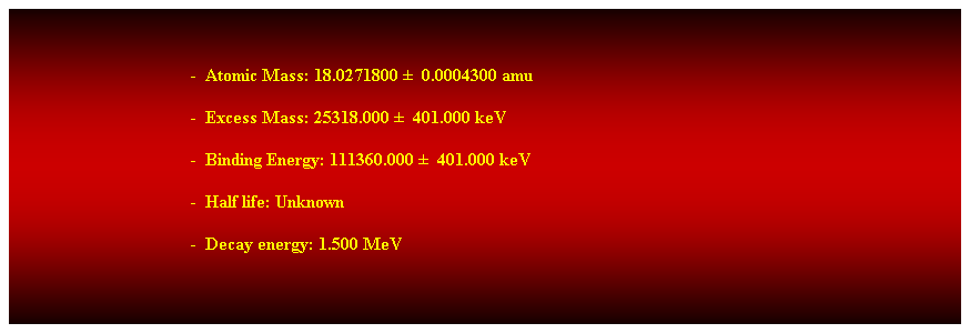 Cuadro de texto:  
-  Atomic Mass: 18.0271800   0.0004300 amu 
-  Excess Mass: 25318.000   401.000 keV 
-  Binding Energy: 111360.000   401.000 keV 
-  Half life: Unknown 
-  Decay energy: 1.500 MeV 
