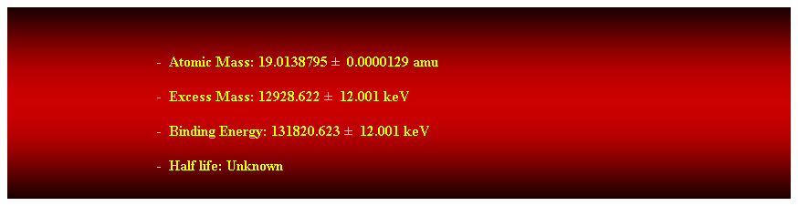 Cuadro de texto:  
-  Atomic Mass: 19.0138795   0.0000129 amu 
-  Excess Mass: 12928.622   12.001 keV 
-  Binding Energy: 131820.623   12.001 keV 
-  Half life: Unknown 
