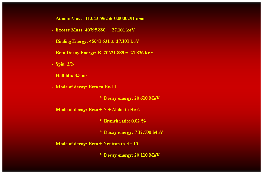 Cuadro de texto:  
-  Atomic Mass: 11.0437962   0.0000291 amu 
-  Excess Mass: 40795.860   27.101 keV 
-  Binding Energy: 45641.631   27.101 keV 
-  Beta Decay Energy: B- 20621.889   27.836 keV 
-  Spin: 3/2- 
-  Half life: 8.5 ms 
-  Mode of decay: Beta to Be-11 
  Decay energy: 20.610 MeV 
-  Mode of decay: Beta + N + Alpha to He-6 
  Branch ratio: 0.02 % 
  Decay energy: 7 12.700 MeV 
-  Mode of decay: Beta + Neutron to Be-10 
  Decay energy: 20.110 MeV 
