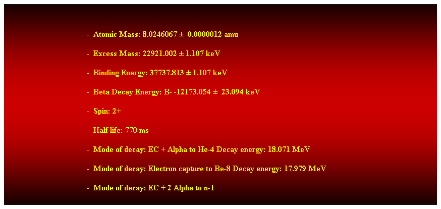 Cuadro de texto:  
-  Atomic Mass: 8.0246067   0.0000012 amu 
-  Excess Mass: 22921.002  1.107 keV 
-  Binding Energy: 37737.813  1.107 keV 
-  Beta Decay Energy: B- -12173.054   23.094 keV 
-  Spin: 2+ 
-  Half life: 770 ms 
-  Mode of decay: EC + Alpha to He-4 Decay energy: 18.071 MeV 
-  Mode of decay: Electron capture to Be-8 Decay energy: 17.979 MeV 
-  Mode of decay: EC + 2 Alpha to n-1 
