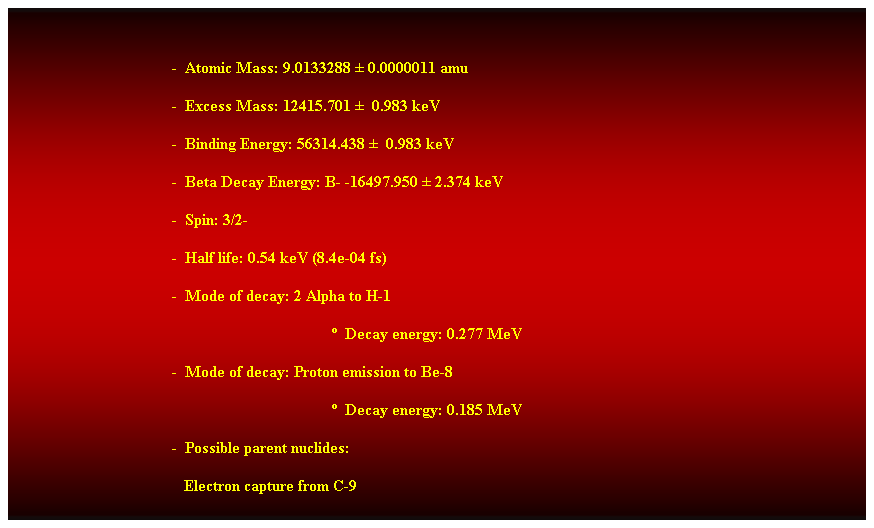 Cuadro de texto:  
-  Atomic Mass: 9.0133288  0.0000011 amu 
-  Excess Mass: 12415.701   0.983 keV 
-  Binding Energy: 56314.438   0.983 keV 
-  Beta Decay Energy: B- -16497.950  2.374 keV 
-  Spin: 3/2- 
-  Half life: 0.54 keV (8.4e-04 fs) 
-  Mode of decay: 2 Alpha to H-1 
  Decay energy: 0.277 MeV 
-  Mode of decay: Proton emission to Be-8 
  Decay energy: 0.185 MeV 
-  Possible parent nuclides: 
                                           Electron capture from C-9
