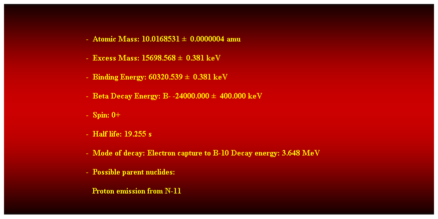 Cuadro de texto:  
-  Atomic Mass: 10.0168531   0.0000004 amu 
-  Excess Mass: 15698.568   0.381 keV 
-  Binding Energy: 60320.539   0.381 keV 
-  Beta Decay Energy: B- -24000.000   400.000 keV 
-  Spin: 0+ 
-  Half life: 19.255 s 
-  Mode of decay: Electron capture to B-10 Decay energy: 3.648 MeV 
-  Possible parent nuclides: 
                                           Proton emission from N-11 
 
