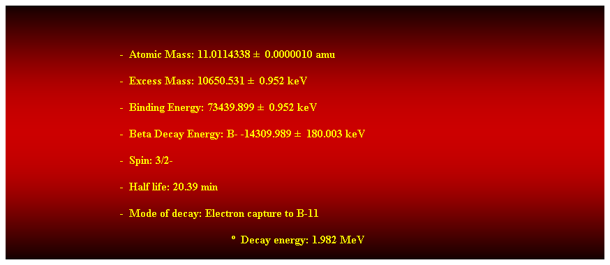 Cuadro de texto:  
-  Atomic Mass: 11.0114338   0.0000010 amu 
-  Excess Mass: 10650.531   0.952 keV 
-  Binding Energy: 73439.899   0.952 keV 
-  Beta Decay Energy: B- -14309.989   180.003 keV 
-  Spin: 3/2- 
-  Half life: 20.39 min 
-  Mode of decay: Electron capture to B-11 
  Decay energy: 1.982 MeV 
