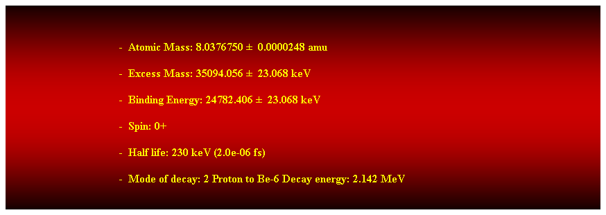 Cuadro de texto:  
-  Atomic Mass: 8.0376750   0.0000248 amu 
-  Excess Mass: 35094.056   23.068 keV 
-  Binding Energy: 24782.406   23.068 keV 
-  Spin: 0+ 
-  Half life: 230 keV (2.0e-06 fs) 
-  Mode of decay: 2 Proton to Be-6 Decay energy: 2.142 MeV 
