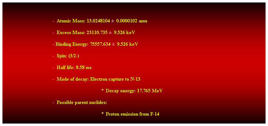 Cuadro de texto:  
-  Atomic Mass: 13.0248104   0.0000102 amu 
-  Excess Mass: 23110.735   9.526 keV 
- Binding Energy: 75557.634   9.526 keV 
-  Spin: (3/2-) 
-  Half life: 8.58 ms 
-  Mode of decay: Electron capture to N-13 
  Decay energy: 17.765 MeV 
-  Possible parent nuclides: 
  Proton emission from F-14 
 
