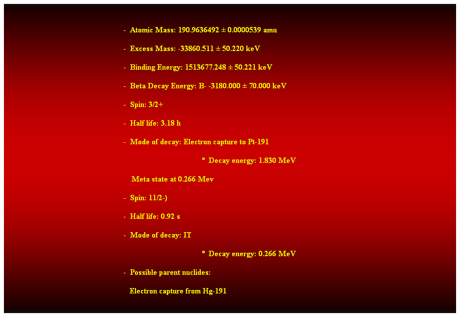 Cuadro de texto:  
-  Atomic Mass: 190.9636492  0.0000539 amu 
-  Excess Mass: -33860.511  50.220 keV 
-  Binding Energy: 1513677.248  50.221 keV 
-  Beta Decay Energy: B- -3180.000  70.000 keV 
-  Spin: 3/2+ 
-  Half life: 3.18 h 
-  Mode of decay: Electron capture to Pt-191 
  Decay energy: 1.830 MeV 
    Meta state at 0.266 Mev 
-  Spin: 11/2-) 
-  Half life: 0.92 s 
-  Mode of decay: IT 
  Decay energy: 0.266 MeV 
-  Possible parent nuclides: 
   Electron capture from Hg-191 
