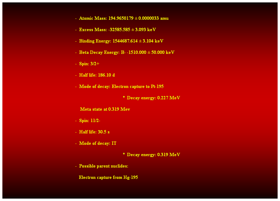 Cuadro de texto:  
-  Atomic Mass: 194.9650179  0.0000033 amu 
-  Excess Mass: -32585.585  3.093 keV 
-  Binding Energy: 1544687.614  3.104 keV 
-  Beta Decay Energy: B- -1510.000  50.000 keV 
-  Spin: 3/2+ 
-  Half life: 186.10 d 
-  Mode of decay: Electron capture to Pt-195 
  Decay energy: 0.227 MeV 
    Meta state at 0.319 Mev 
-  Spin: 11/2- 
-  Half life: 30.5 s 
-  Mode of decay: IT 
  Decay energy: 0.319 MeV 
-  Possible parent nuclides: 
   Electron capture from Hg-195
