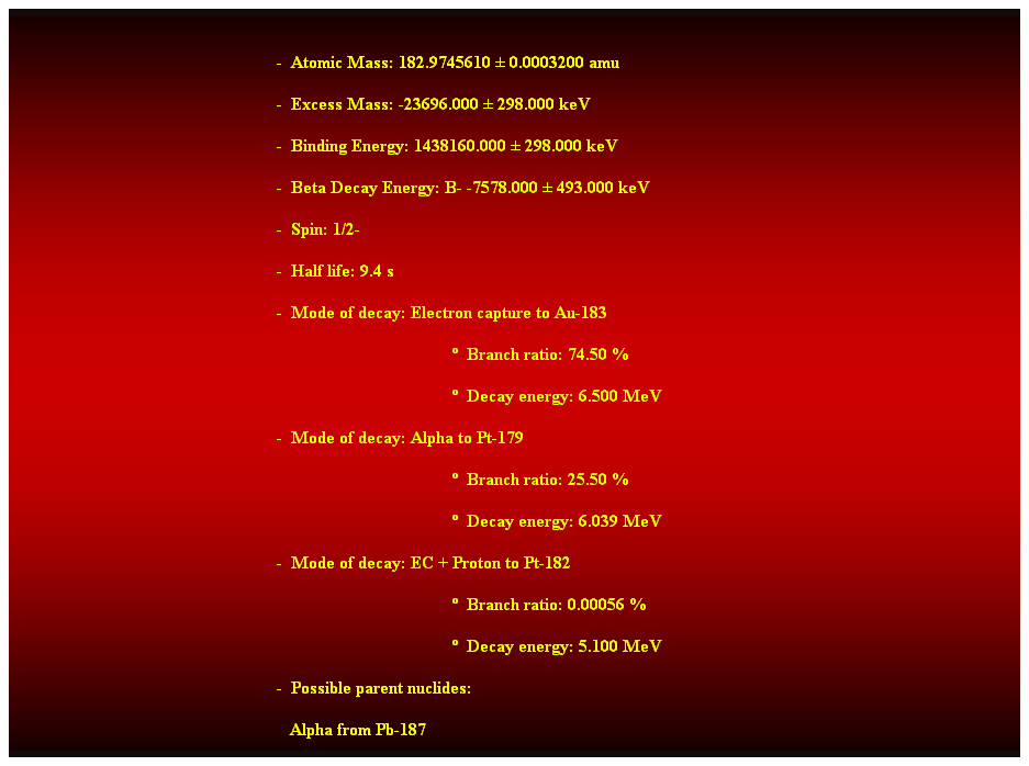 Cuadro de texto:  
-  Atomic Mass: 182.9745610  0.0003200 amu 
-  Excess Mass: -23696.000  298.000 keV 
-  Binding Energy: 1438160.000  298.000 keV 
-  Beta Decay Energy: B- -7578.000  493.000 keV 
-  Spin: 1/2- 
-  Half life: 9.4 s 
-  Mode of decay: Electron capture to Au-183 
  Branch ratio: 74.50 % 
  Decay energy: 6.500 MeV 
-  Mode of decay: Alpha to Pt-179 
  Branch ratio: 25.50 % 
  Decay energy: 6.039 MeV 
-  Mode of decay: EC + Proton to Pt-182 
  Branch ratio: 0.00056 % 
  Decay energy: 5.100 MeV 
-  Possible parent nuclides: 
   Alpha from Pb-187 
