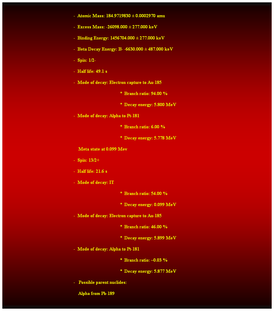 Cuadro de texto:  
-  Atomic Mass: 184.9719830  0.0002970 amu 
-  Excess Mass: -26098.000  277.000 keV 
-  Binding Energy: 1456704.000  277.000 keV 
-  Beta Decay Energy: B- -6630.000  487.000 keV 
-  Spin: 1/2- 
-  Half life: 49.1 s 
-  Mode of decay: Electron capture to Au-185 
  Branch ratio: 94.00 % 
  Decay energy: 5.800 MeV 
-  Mode of decay: Alpha to Pt-181 
  Branch ratio: 6.00 % 
  Decay energy: 5.778 MeV 
    Meta state at 0.099 Mev 
-  Spin: 13/2+ 
-  Half life: 21.6 s 
-  Mode of decay: IT 
  Branch ratio: 54.00 % 
  Decay energy: 0.099 MeV 
-  Mode of decay: Electron capture to Au-185 
  Branch ratio: 46.00 % 
  Decay energy: 5.899 MeV 
-  Mode of decay: Alpha to Pt-181 
  Branch ratio: ~0.03 % 
  Decay energy: 5.877 MeV 
-   Possible parent nuclides: 
    Alpha from Pb-189 
