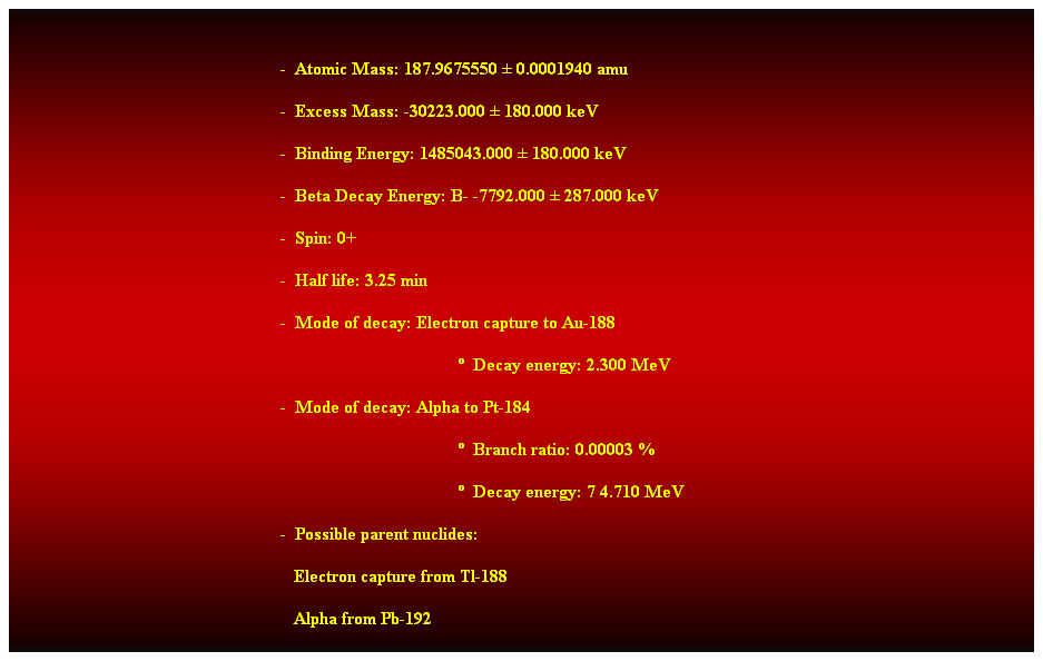 Cuadro de texto:  
-  Atomic Mass: 187.9675550  0.0001940 amu 
-  Excess Mass: -30223.000  180.000 keV 
-  Binding Energy: 1485043.000  180.000 keV 
-  Beta Decay Energy: B- -7792.000  287.000 keV 
-  Spin: 0+ 
-  Half life: 3.25 min 
-  Mode of decay: Electron capture to Au-188 
  Decay energy: 2.300 MeV 
-  Mode of decay: Alpha to Pt-184 
  Branch ratio: 0.00003 % 
  Decay energy: 7 4.710 MeV 
-  Possible parent nuclides: 
                                                               Electron capture from Tl-188 
                                                               Alpha from Pb-192 
