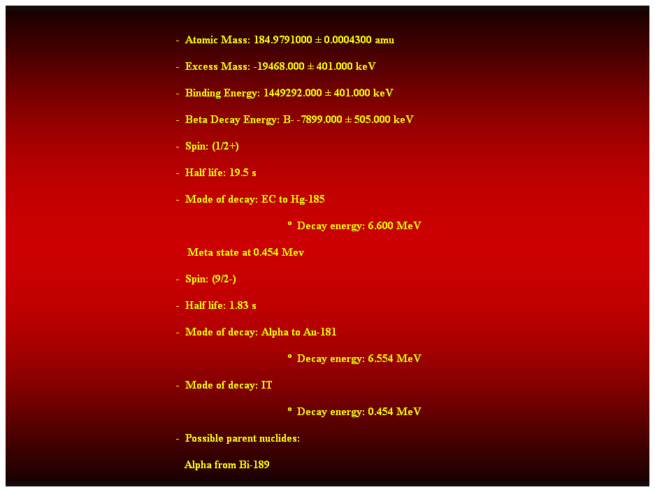 Cuadro de texto:  
-  Atomic Mass: 184.9791000  0.0004300 amu 
-  Excess Mass: -19468.000  401.000 keV 
-  Binding Energy: 1449292.000  401.000 keV 
-  Beta Decay Energy: B- -7899.000  505.000 keV 
-  Spin: (1/2+) 
-  Half life: 19.5 s 
-  Mode of decay: EC to Hg-185 
  Decay energy: 6.600 MeV 
    Meta state at 0.454 Mev 
-  Spin: (9/2-) 
-  Half life: 1.83 s 
-  Mode of decay: Alpha to Au-181 
  Decay energy: 6.554 MeV 
-  Mode of decay: IT 
  Decay energy: 0.454 MeV 
-  Possible parent nuclides: 
   Alpha from Bi-189 
