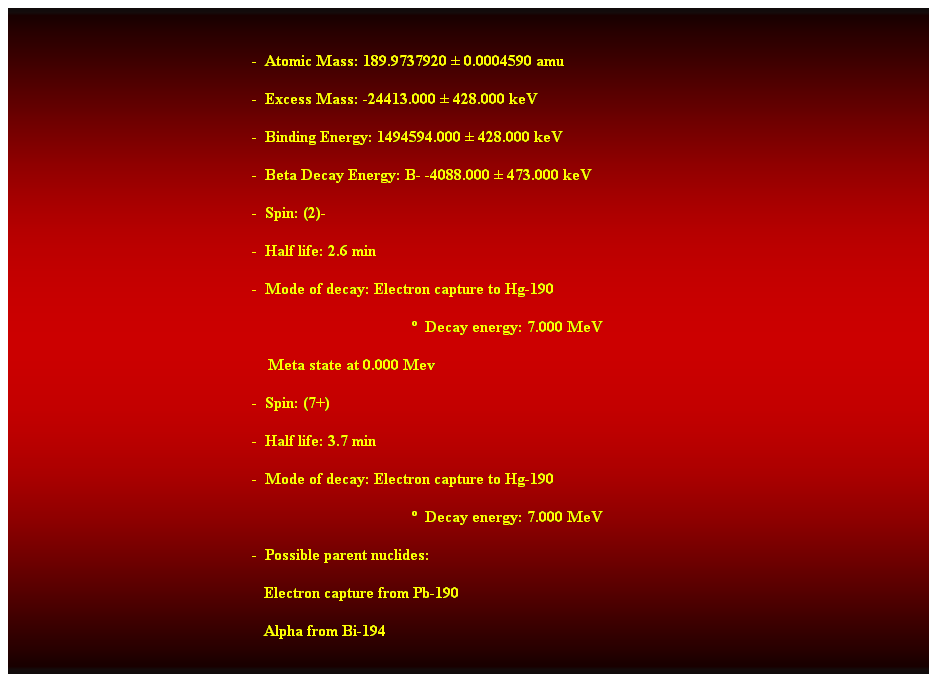 Cuadro de texto:  
-  Atomic Mass: 189.9737920  0.0004590 amu 
-  Excess Mass: -24413.000  428.000 keV 
-  Binding Energy: 1494594.000  428.000 keV 
-  Beta Decay Energy: B- -4088.000  473.000 keV 
-  Spin: (2)- 
-  Half life: 2.6 min 
-  Mode of decay: Electron capture to Hg-190 
  Decay energy: 7.000 MeV 
    Meta state at 0.000 Mev 
-  Spin: (7+) 
-  Half life: 3.7 min 
-  Mode of decay: Electron capture to Hg-190 
  Decay energy: 7.000 MeV 
-  Possible parent nuclides: 
                                                               Electron capture from Pb-190 
                                                               Alpha from Bi-194 
