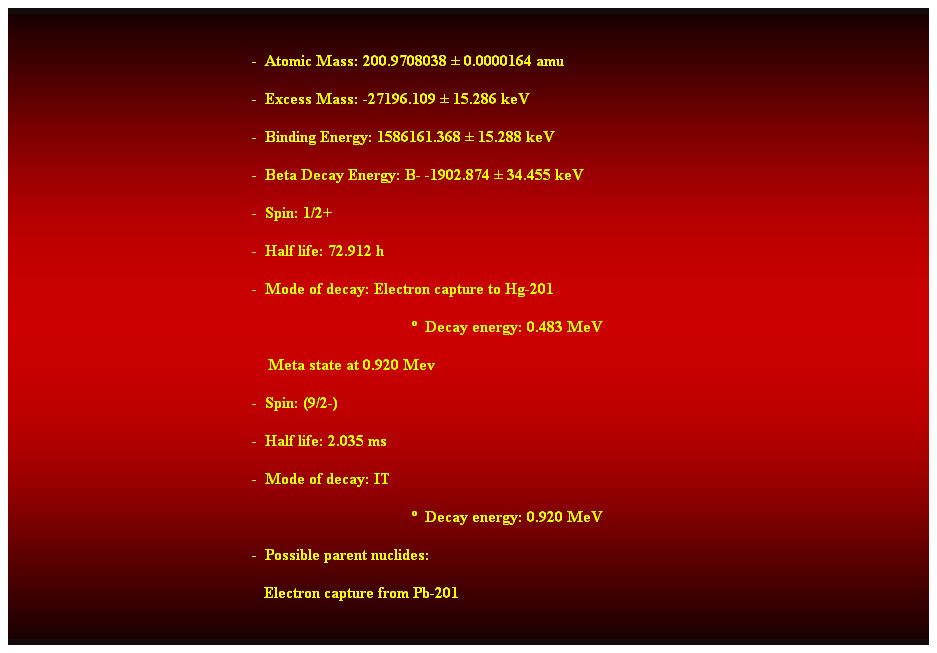 Cuadro de texto:  
-  Atomic Mass: 200.9708038  0.0000164 amu 
-  Excess Mass: -27196.109  15.286 keV 
-  Binding Energy: 1586161.368  15.288 keV 
-  Beta Decay Energy: B- -1902.874  34.455 keV 
-  Spin: 1/2+ 
-  Half life: 72.912 h 
-  Mode of decay: Electron capture to Hg-201 
  Decay energy: 0.483 MeV 
    Meta state at 0.920 Mev 
-  Spin: (9/2-) 
-  Half life: 2.035 ms 
-  Mode of decay: IT 
  Decay energy: 0.920 MeV 
-  Possible parent nuclides: 
   Electron capture from Pb-201 
