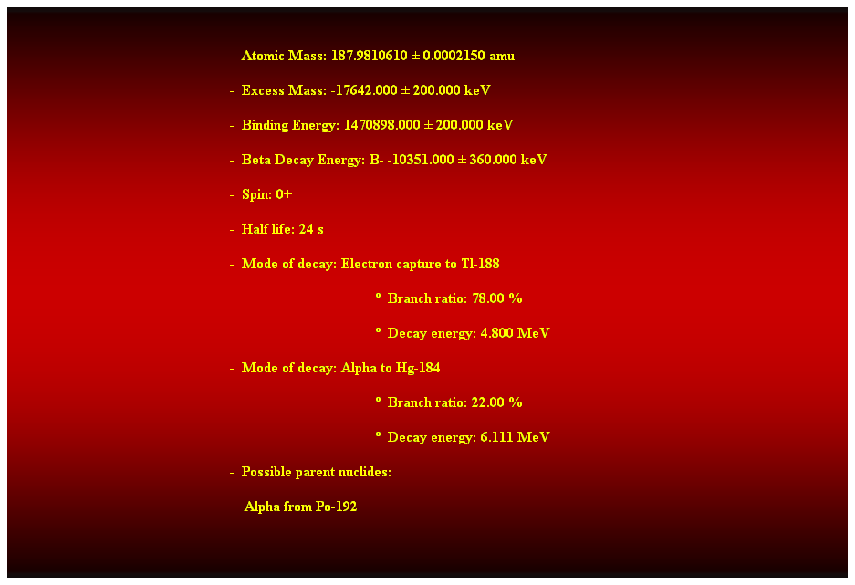 Cuadro de texto:  
-  Atomic Mass: 187.9810610  0.0002150 amu 
-  Excess Mass: -17642.000  200.000 keV 
-  Binding Energy: 1470898.000  200.000 keV 
-  Beta Decay Energy: B- -10351.000  360.000 keV 
-  Spin: 0+ 
-  Half life: 24 s 
-  Mode of decay: Electron capture to Tl-188 
  Branch ratio: 78.00 % 
  Decay energy: 4.800 MeV 
-  Mode of decay: Alpha to Hg-184 
  Branch ratio: 22.00 % 
  Decay energy: 6.111 MeV 
-  Possible parent nuclides: 
    Alpha from Po-192 
