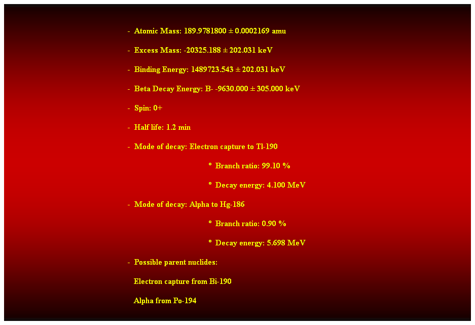 Cuadro de texto:  
-  Atomic Mass: 189.9781800  0.0002169 amu 
-  Excess Mass: -20325.188  202.031 keV 
-  Binding Energy: 1489723.543  202.031 keV 
-  Beta Decay Energy: B- -9630.000  305.000 keV 
-  Spin: 0+ 
-  Half life: 1.2 min 
-  Mode of decay: Electron capture to Tl-190 
  Branch ratio: 99.10 % 
  Decay energy: 4.100 MeV 
-  Mode of decay: Alpha to Hg-186 
  Branch ratio: 0.90 % 
  Decay energy: 5.698 MeV 
-  Possible parent nuclides: 
                                                               Electron capture from Bi-190 
                                                               Alpha from Po-194 
