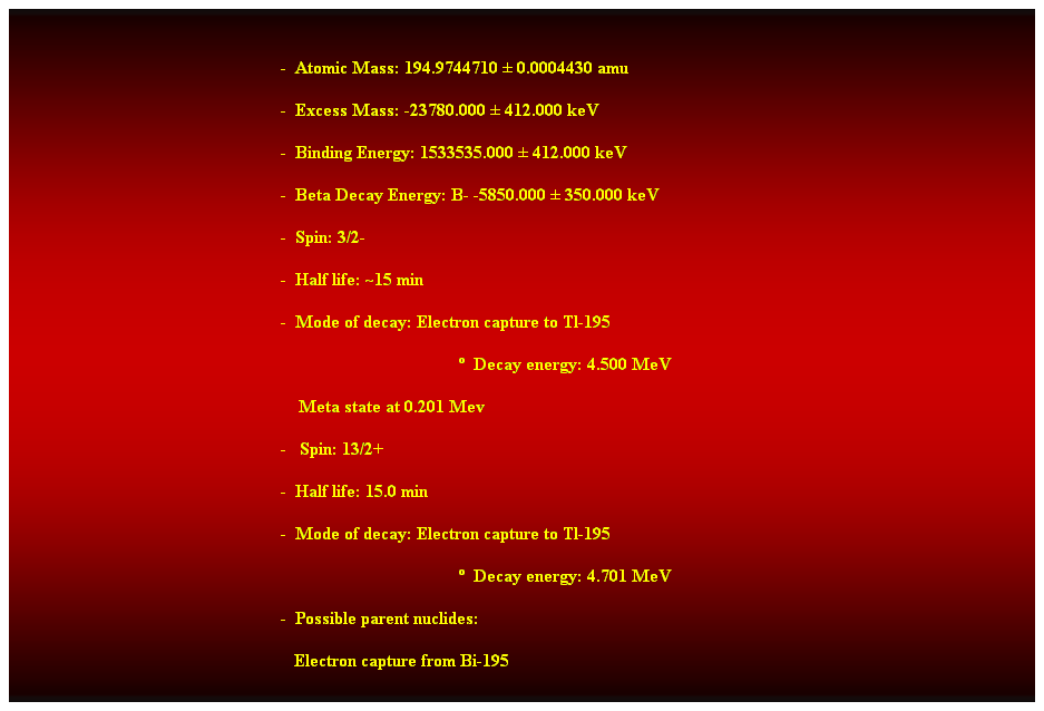 Cuadro de texto:  
-  Atomic Mass: 194.9744710  0.0004430 amu 
-  Excess Mass: -23780.000  412.000 keV 
-  Binding Energy: 1533535.000  412.000 keV 
-  Beta Decay Energy: B- -5850.000  350.000 keV 
-  Spin: 3/2- 
-  Half life: ~15 min 
-  Mode of decay: Electron capture to Tl-195 
  Decay energy: 4.500 MeV 
    Meta state at 0.201 Mev 
-   Spin: 13/2+ 
-  Half life: 15.0 min 
-  Mode of decay: Electron capture to Tl-195 
  Decay energy: 4.701 MeV 
-  Possible parent nuclides: 
                                                               Electron capture from Bi-195 
Alpha from Po-199 
