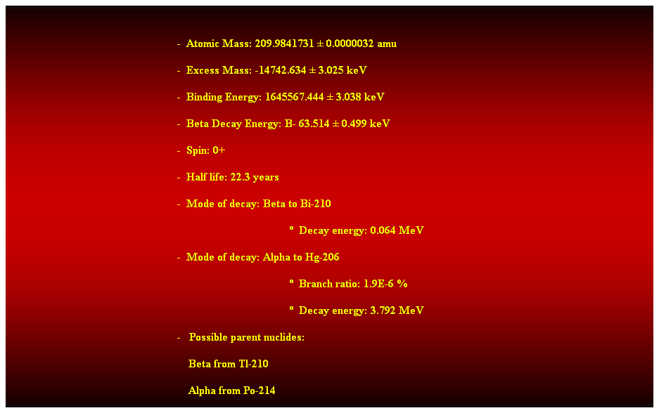 Cuadro de texto:  
-  Atomic Mass: 209.9841731  0.0000032 amu 
-  Excess Mass: -14742.634  3.025 keV 
-  Binding Energy: 1645567.444  3.038 keV 
-  Beta Decay Energy: B- 63.514  0.499 keV 
-  Spin: 0+ 
-  Half life: 22.3 years 
-  Mode of decay: Beta to Bi-210 
  Decay energy: 0.064 MeV 
-  Mode of decay: Alpha to Hg-206 
  Branch ratio: 1.9E-6 % 
  Decay energy: 3.792 MeV 
-   Possible parent nuclides: 
                                                                Beta from Tl-210 
                                                                Alpha from Po-214 
