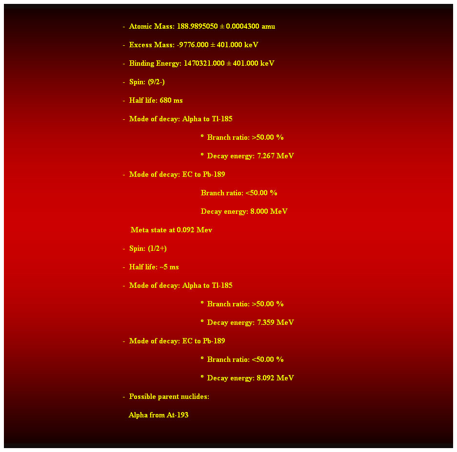 Cuadro de texto:  
-  Atomic Mass: 188.9895050  0.0004300 amu 
-  Excess Mass: -9776.000  401.000 keV 
-  Binding Energy: 1470321.000  401.000 keV 
-  Spin: (9/2-) 
-  Half life: 680 ms 
-  Mode of decay: Alpha to Tl-185 
  Branch ratio: >50.00 % 
  Decay energy: 7.267 MeV 
-  Mode of decay: EC to Pb-189 
Branch ratio: <50.00 % 
Decay energy: 8.000 MeV 
    Meta state at 0.092 Mev 
-  Spin: (1/2+) 
-  Half life: ~5 ms 
-  Mode of decay: Alpha to Tl-185 
  Branch ratio: >50.00 % 
  Decay energy: 7.359 MeV 
-  Mode of decay: EC to Pb-189 
  Branch ratio: <50.00 % 
  Decay energy: 8.092 MeV 
-  Possible parent nuclides: 
   Alpha from At-193 
