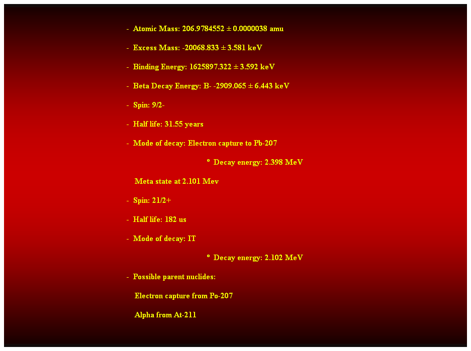 Cuadro de texto:  
-  Atomic Mass: 206.9784552  0.0000038 amu 
-  Excess Mass: -20068.833  3.581 keV 
-  Binding Energy: 1625897.322  3.592 keV 
-  Beta Decay Energy: B- -2909.065  6.443 keV 
-  Spin: 9/2- 
-  Half life: 31.55 years 
-  Mode of decay: Electron capture to Pb-207 
  Decay energy: 2.398 MeV 
    Meta state at 2.101 Mev 
-  Spin: 21/2+ 
-  Half life: 182 us 
-  Mode of decay: IT 
  Decay energy: 2.102 MeV 
-  Possible parent nuclides: 
                                                                Electron capture from Po-207 
                                                                Alpha from At-211 
