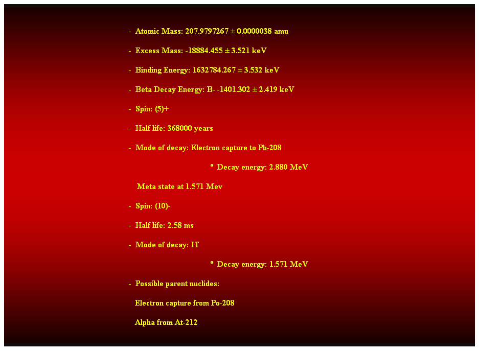 Cuadro de texto:  
-  Atomic Mass: 207.9797267  0.0000038 amu 
-  Excess Mass: -18884.455  3.521 keV 
-  Binding Energy: 1632784.267  3.532 keV 
-  Beta Decay Energy: B- -1401.302  2.419 keV 
-  Spin: (5)+ 
-  Half life: 368000 years 
-  Mode of decay: Electron capture to Pb-208 
  Decay energy: 2.880 MeV 
    Meta state at 1.571 Mev 
-  Spin: (10)- 
-  Half life: 2.58 ms 
-  Mode of decay: IT 
  Decay energy: 1.571 MeV 
-  Possible parent nuclides: 
                                                               Electron capture from Po-208 
                                                               Alpha from At-212 
