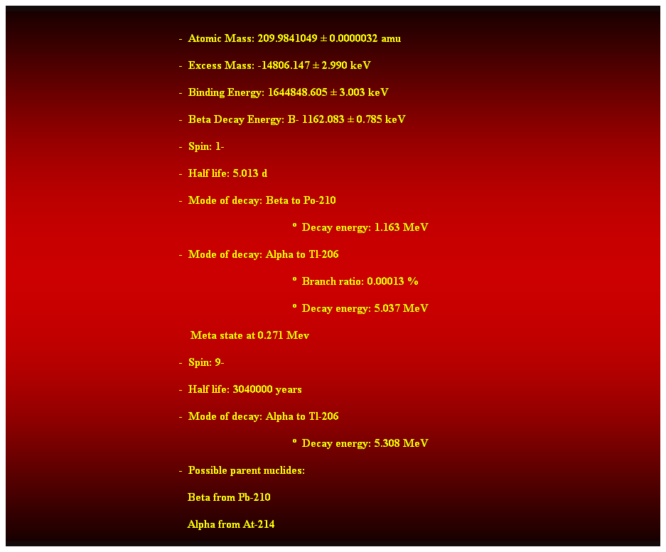 Cuadro de texto:  
-  Atomic Mass: 209.9841049  0.0000032 amu 
-  Excess Mass: -14806.147  2.990 keV 
-  Binding Energy: 1644848.605  3.003 keV 
-  Beta Decay Energy: B- 1162.083  0.785 keV 
-  Spin: 1- 
-  Half life: 5.013 d 
-  Mode of decay: Beta to Po-210 
  Decay energy: 1.163 MeV 
-  Mode of decay: Alpha to Tl-206 
  Branch ratio: 0.00013 % 
  Decay energy: 5.037 MeV 
    Meta state at 0.271 Mev 
-  Spin: 9- 
-  Half life: 3040000 years 
-  Mode of decay: Alpha to Tl-206 
  Decay energy: 5.308 MeV 
-  Possible parent nuclides: 
                                                               Beta from Pb-210 
                                                               Alpha from At-214 
