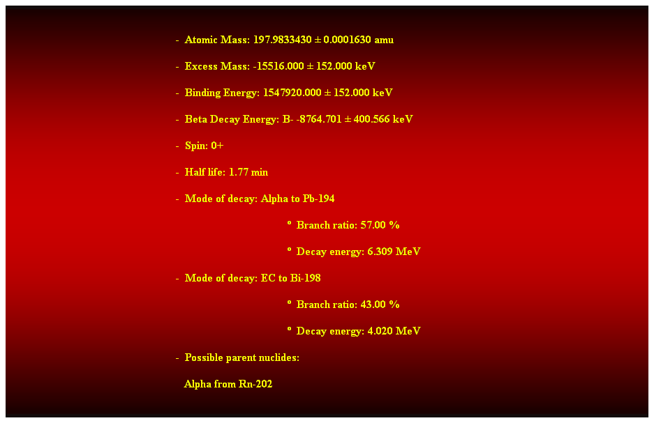 Cuadro de texto:  
-  Atomic Mass: 197.9833430  0.0001630 amu 
-  Excess Mass: -15516.000  152.000 keV 
-  Binding Energy: 1547920.000  152.000 keV 
-  Beta Decay Energy: B- -8764.701  400.566 keV 
-  Spin: 0+ 
-  Half life: 1.77 min 
-  Mode of decay: Alpha to Pb-194 
  Branch ratio: 57.00 % 
  Decay energy: 6.309 MeV 
-  Mode of decay: EC to Bi-198 
  Branch ratio: 43.00 % 
  Decay energy: 4.020 MeV 
-  Possible parent nuclides: 
   Alpha from Rn-202 
