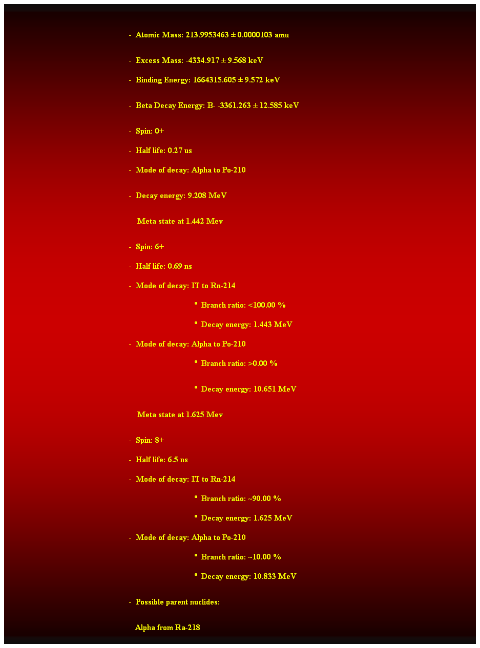 Cuadro de texto:  
-  Atomic Mass: 213.9953463  0.0000103 amu 
-  Excess Mass: -4334.917  9.568 keV 
-  Binding Energy: 1664315.605  9.572 keV 
-  Beta Decay Energy: B- -3361.263  12.585 keV 
-  Spin: 0+ 
-  Half life: 0.27 us 
-  Mode of decay: Alpha to Po-210 
-  Decay energy: 9.208 MeV 
    Meta state at 1.442 Mev 
-  Spin: 6+ 
-  Half life: 0.69 ns 
-  Mode of decay: IT to Rn-214 
                                  Branch ratio: <100.00 % 
                                  Decay energy: 1.443 MeV 
-  Mode of decay: Alpha to Po-210 
                                  Branch ratio: >0.00 % 
                                  Decay energy: 10.651 MeV 
    Meta state at 1.625 Mev 
-  Spin: 8+ 
-  Half life: 6.5 ns 
-  Mode of decay: IT to Rn-214 
                                  Branch ratio: ~90.00 % 
                                  Decay energy: 1.625 MeV 
-  Mode of decay: Alpha to Po-210 
                                  Branch ratio: ~10.00 % 
                                  Decay energy: 10.833 MeV 
-  Possible parent nuclides: 
                                                   Alpha from Ra-218 
