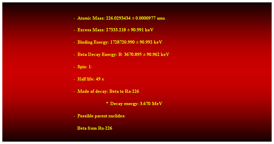 Cuadro de texto:  
-  Atomic Mass: 226.0293434  0.0000977 amu 
-  Excess Mass: 27333.218  90.991 keV 
-  Binding Energy: 1728720.990  90.992 keV 
-  Beta Decay Energy: B- 3670.895  90.962 keV 
-  Spin: 1- 
-  Half life: 49 s 
-  Mode of decay: Beta to Ra-226 
                              Decay energy: 3.670 MeV 
-  Possible parent nuclides: 
   Beta from Rn-226 
 
