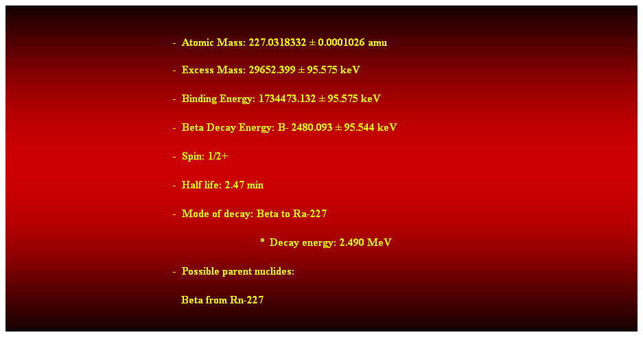 Cuadro de texto:  
-  Atomic Mass: 227.0318332  0.0001026 amu 
-  Excess Mass: 29652.399  95.575 keV 
-  Binding Energy: 1734473.132  95.575 keV 
-  Beta Decay Energy: B- 2480.093  95.544 keV 
-  Spin: 1/2+ 
-  Half life: 2.47 min 
-  Mode of decay: Beta to Ra-227 
                                  Decay energy: 2.490 MeV 
-  Possible parent nuclides: 
   Beta from Rn-227 
