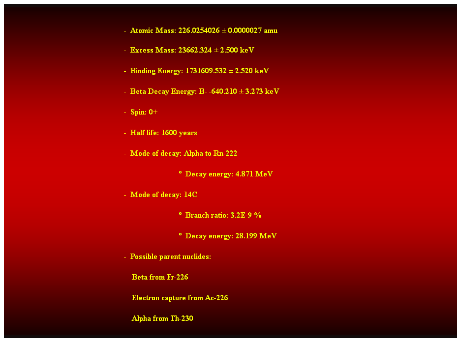 Cuadro de texto:  
-  Atomic Mass: 226.0254026  0.0000027 amu 
-  Excess Mass: 23662.324  2.500 keV 
-  Binding Energy: 1731609.532  2.520 keV 
-  Beta Decay Energy: B- -640.210  3.273 keV 
-  Spin: 0+ 
-  Half life: 1600 years 
-  Mode of decay: Alpha to Rn-222 
                              Decay energy: 4.871 MeV 
-  Mode of decay: 14C 
                              Branch ratio: 3.2E-9 % 
                              Decay energy: 28.199 MeV 
-  Possible parent nuclides: 
    Beta from Fr-226 
    Electron capture from Ac-226 
    Alpha from Th-230 
