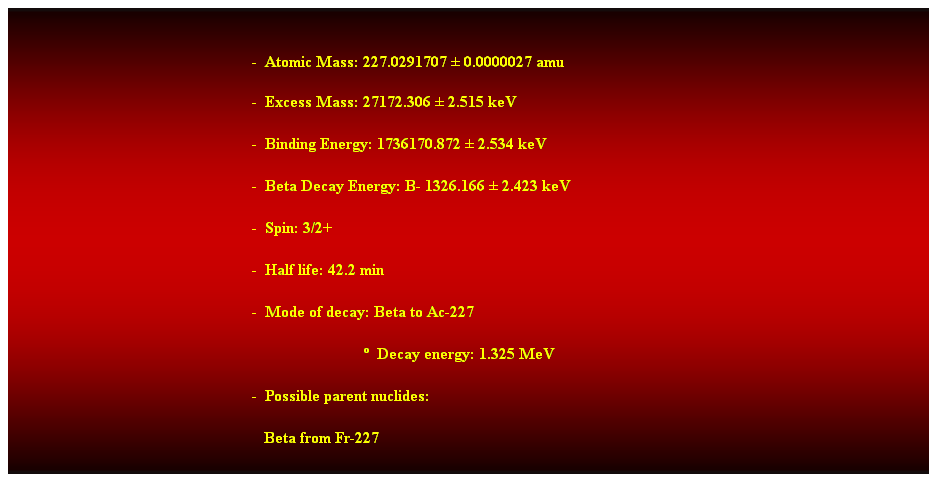 Cuadro de texto:  
-  Atomic Mass: 227.0291707  0.0000027 amu 
-  Excess Mass: 27172.306  2.515 keV 
-  Binding Energy: 1736170.872  2.534 keV 
-  Beta Decay Energy: B- 1326.166  2.423 keV 
-  Spin: 3/2+ 
-  Half life: 42.2 min 
-  Mode of decay: Beta to Ac-227 
                              Decay energy: 1.325 MeV 
-  Possible parent nuclides: 
   Beta from Fr-227 
