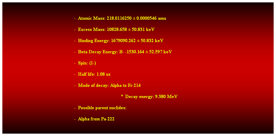 Cuadro de texto:  
-  Atomic Mass: 218.0116250  0.0000546 amu 
-  Excess Mass: 10828.658  50.831 keV 
-  Binding Energy: 1679090.262  50.832 keV 
-  Beta Decay Energy: B- -1530.164  52.597 keV 
-  Spin: (1-) 
-  Half life: 1.08 us 
-  Mode of decay: Alpha to Fr-214 
  Decay energy: 9.380 MeV 
-  Possible parent nuclides: 
-  Alpha from Pa-222 
