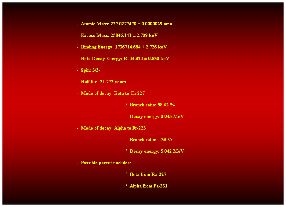 Cuadro de texto:  

-  Atomic Mass: 227.0277470  0.0000029 amu 
-  Excess Mass: 25846.141  2.709 keV 
-  Binding Energy: 1736714.684  2.726 keV 
-  Beta Decay Energy: B- 44.824  0.830 keV 
-  Spin: 3/2- 
-  Half life: 21.773 years 
-  Mode of decay: Beta to Th-227 
  Branch ratio: 98.62 % 
  Decay energy: 0.045 MeV 
-  Mode of decay: Alpha to Fr-223 
  Branch ratio: 1.38 % 
  Decay energy: 5.042 MeV 
-  Possible parent nuclides: 
  Beta from Ra-227 
  Alpha from Pa-231 
