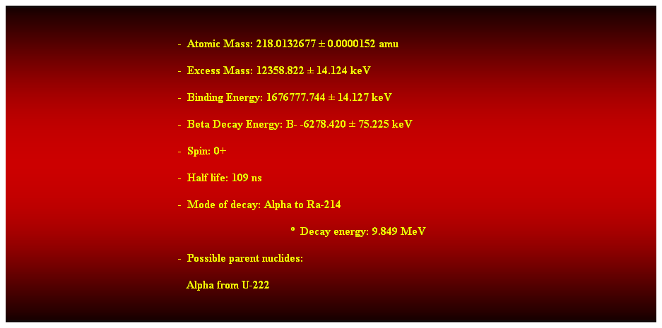 Cuadro de texto:  
-  Atomic Mass: 218.0132677  0.0000152 amu 
-  Excess Mass: 12358.822  14.124 keV 
-  Binding Energy: 1676777.744  14.127 keV 
-  Beta Decay Energy: B- -6278.420  75.225 keV 
-  Spin: 0+ 
-  Half life: 109 ns 
-  Mode of decay: Alpha to Ra-214 
  Decay energy: 9.849 MeV 
-  Possible parent nuclides: 
   Alpha from U-222 
