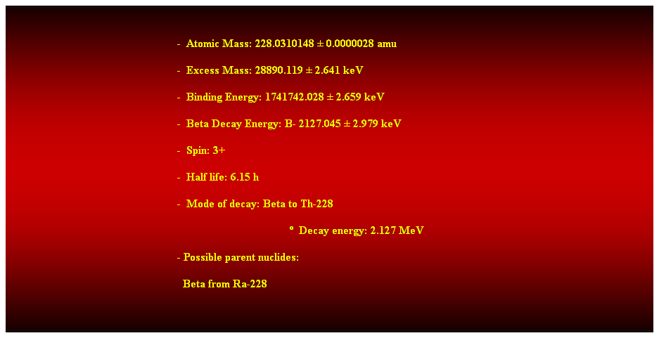 Cuadro de texto:  
-  Atomic Mass: 228.0310148  0.0000028 amu 
-  Excess Mass: 28890.119  2.641 keV 
-  Binding Energy: 1741742.028  2.659 keV 
-  Beta Decay Energy: B- 2127.045  2.979 keV 
-  Spin: 3+ 
-  Half life: 6.15 h 
-  Mode of decay: Beta to Th-228 
  Decay energy: 2.127 MeV 
- Possible parent nuclides: 
  Beta from Ra-228 
