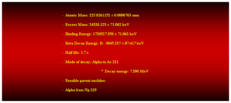 Cuadro de texto:  
-  Atomic Mass: 225.0261152  0.0000763 amu 
-  Excess Mass: 24326.123  71.062 keV 
-  Binding Energy: 1720527.350  71.062 keV 
-  Beta Decay Energy: B- -3045.237  87.417 keV 
-  Half life: 1.7 s 
-  Mode of decay: Alpha to Ac-221 
  Decay energy: 7.390 MeV 
-  Possible parent nuclides: 
-  Alpha from Np-229 
