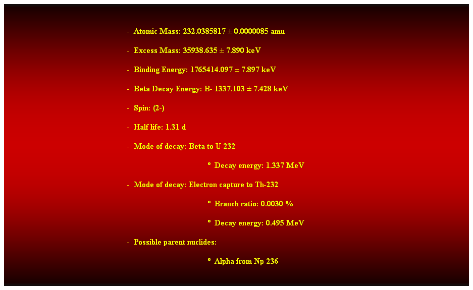 Cuadro de texto:  
-  Atomic Mass: 232.0385817  0.0000085 amu 
-  Excess Mass: 35938.635  7.890 keV 
-  Binding Energy: 1765414.097  7.897 keV 
-  Beta Decay Energy: B- 1337.103  7.428 keV 
-  Spin: (2-) 
-  Half life: 1.31 d 
-  Mode of decay: Beta to U-232 
  Decay energy: 1.337 MeV 
-  Mode of decay: Electron capture to Th-232 
  Branch ratio: 0.0030 % 
  Decay energy: 0.495 MeV 
-  Possible parent nuclides: 
  Alpha from Np-236 
