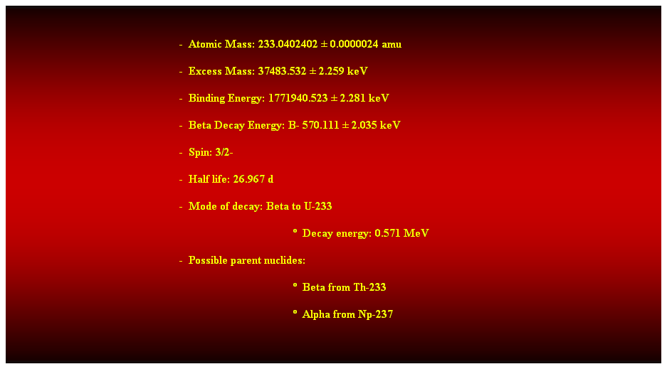 Cuadro de texto:  
-  Atomic Mass: 233.0402402  0.0000024 amu 
-  Excess Mass: 37483.532  2.259 keV 
-  Binding Energy: 1771940.523  2.281 keV 
-  Beta Decay Energy: B- 570.111  2.035 keV 
-  Spin: 3/2- 
-  Half life: 26.967 d 
-  Mode of decay: Beta to U-233 
  Decay energy: 0.571 MeV 
-  Possible parent nuclides: 
  Beta from Th-233 
  Alpha from Np-237 
