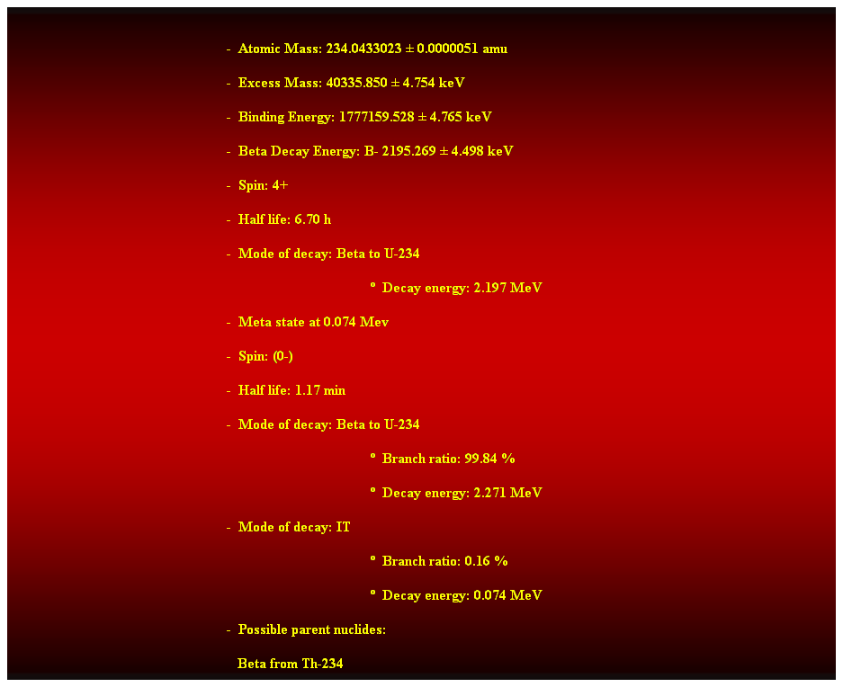 Cuadro de texto:  
-  Atomic Mass: 234.0433023  0.0000051 amu 
-  Excess Mass: 40335.850  4.754 keV 
-  Binding Energy: 1777159.528  4.765 keV 
-  Beta Decay Energy: B- 2195.269  4.498 keV 
-  Spin: 4+ 
-  Half life: 6.70 h 
-  Mode of decay: Beta to U-234 
  Decay energy: 2.197 MeV 
-  Meta state at 0.074 Mev 
-  Spin: (0-) 
-  Half life: 1.17 min 
-  Mode of decay: Beta to U-234 
  Branch ratio: 99.84 % 
  Decay energy: 2.271 MeV 
-  Mode of decay: IT 
  Branch ratio: 0.16 % 
  Decay energy: 0.074 MeV 
-  Possible parent nuclides: 
   Beta from Th-234 
