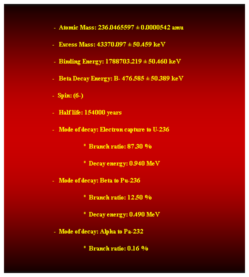 Cuadro de texto:  
                                -  Atomic Mass: 236.0465597  0.0000542 amu 
                               -   Excess Mass: 43370.097  50.459 keV 
                                -  Binding Energy: 1788703.219  50.460 keV 
                               -   Beta Decay Energy: B- 476.585  50.389 keV 
                               -  Spin: (6-) 
                               -   Half life: 154000 years 
                               -   Mode of decay: Electron capture to U-236 
                                                      Branch ratio: 87.30 % 
                                                      Decay energy: 0.940 MeV 
                               -   Mode of decay: Beta to Pu-236 
                                                      Branch ratio: 12.50 % 
                                                      Decay energy: 0.490 MeV 
                                -  Mode of decay: Alpha to Pa-232 
                                                      Branch ratio: 0.16 % 
