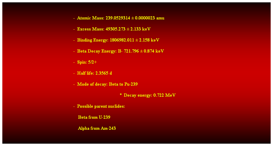 Cuadro de texto:  
-  Atomic Mass: 239.0529314  0.0000023 amu 
-  Excess Mass: 49305.273  2.133 keV 
-  Binding Energy: 1806982.011  2.158 keV 
-  Beta Decay Energy: B- 721.796  0.874 keV 
-  Spin: 5/2+ 
-  Half life: 2.3565 d 
-  Mode of decay: Beta to Pu-239 
  Decay energy: 0.722 MeV 
-  Possible parent nuclides: 
                                                                Beta from U-239 
                                                                Alpha from Am-243 
