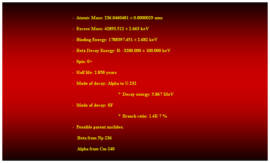 Cuadro de texto:  
-  Atomic Mass: 236.0460481  0.0000029 amu 
-  Excess Mass: 42893.512  2.663 keV 
-  Binding Energy: 1788397.451  2.682 keV 
-  Beta Decay Energy: B- -3280.000  100.000 keV 
-  Spin: 0+ 
-  Half life: 2.858 years 
-  Mode of decay: Alpha to U-232 
  Decay energy: 5.867 MeV 
-  Mode of decay: SF 
  Branch ratio: 1.4E-7 % 
-  Possible parent nuclides: 
                                                                Beta from Np-236 
                                                                Alpha from Cm-240 
