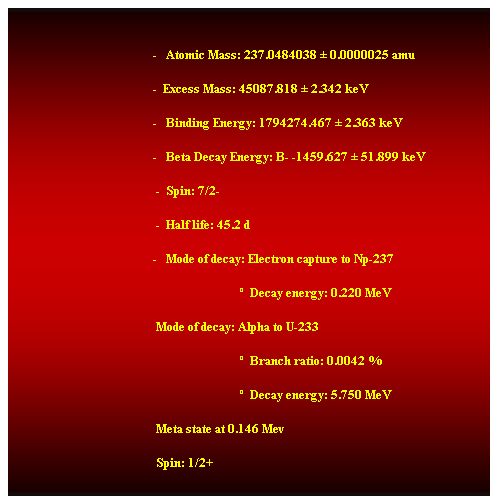 Cuadro de texto:  
                                               -   Atomic Mass: 237.0484038  0.0000025 amu 
                                               -  Excess Mass: 45087.818  2.342 keV 
                                               -   Binding Energy: 1794274.467  2.363 keV 
                                               -   Beta Decay Energy: B- -1459.627  51.899 keV 
                                                -  Spin: 7/2- 
                                                -  Half life: 45.2 d 
                                               -   Mode of decay: Electron capture to Np-237 
                                                                              Decay energy: 0.220 MeV 
                                                Mode of decay: Alpha to U-233 
                                                                              Branch ratio: 0.0042 % 
                                                                              Decay energy: 5.750 MeV 
                                                Meta state at 0.146 Mev 
                                                Spin: 1/2+ 
Half life: 0.18 s 
Mode of decay: IT
