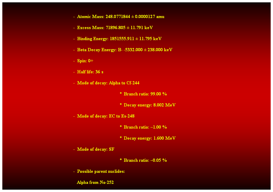 Cuadro de texto:  
-  Atomic Mass: 248.0771844  0.0000127 amu 
-  Excess Mass: 71896.805  11.791 keV 
-  Binding Energy: 1851555.911  11.795 keV 
-  Beta Decay Energy: B- -5332.000  238.000 keV 
-  Spin: 0+ 
-  Half life: 36 s 
-  Mode of decay: Alpha to Cf-244 
  Branch ratio: 99.00 % 
  Decay energy: 8.002 MeV 
-  Mode of decay: EC to Es-248 
  Branch ratio: ~1.00 % 
  Decay energy: 1.600 MeV 
-  Mode of decay: SF 
  Branch ratio: ~0.05 % 
-  Possible parent nuclides: 
   Alpha from No-252 
