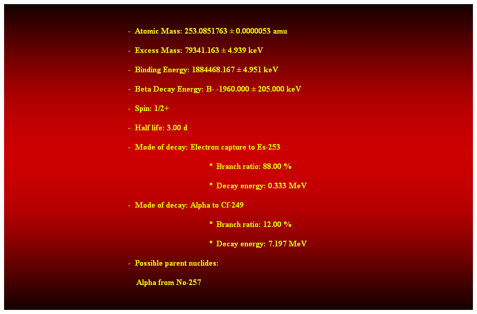 Cuadro de texto:  
-  Atomic Mass: 253.0851763  0.0000053 amu 
-  Excess Mass: 79341.163  4.939 keV 
-  Binding Energy: 1884468.167  4.951 keV 
-  Beta Decay Energy: B- -1960.000  205.000 keV 
-  Spin: 1/2+ 
-  Half life: 3.00 d 
-  Mode of decay: Electron capture to Es-253 
  Branch ratio: 88.00 % 
  Decay energy: 0.333 MeV 
-  Mode of decay: Alpha to Cf-249 
  Branch ratio: 12.00 % 
  Decay energy: 7.197 MeV 
-  Possible parent nuclides: 
    Alpha from No-257 
