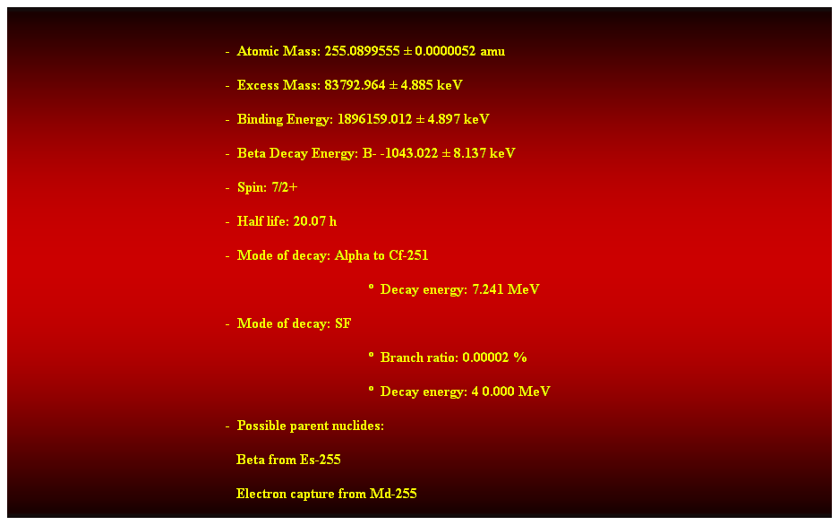 Cuadro de texto:  
-  Atomic Mass: 255.0899555  0.0000052 amu 
-  Excess Mass: 83792.964  4.885 keV 
-  Binding Energy: 1896159.012  4.897 keV 
-  Beta Decay Energy: B- -1043.022  8.137 keV 
-  Spin: 7/2+ 
-  Half life: 20.07 h 
-  Mode of decay: Alpha to Cf-251 
  Decay energy: 7.241 MeV 
-  Mode of decay: SF 
  Branch ratio: 0.00002 % 
  Decay energy: 4 0.000 MeV 
-  Possible parent nuclides: 
                                                               Beta from Es-255 
                                                               Electron capture from Md-255 
Alpha from No-259 
