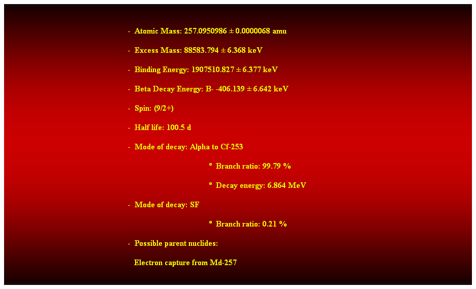 Cuadro de texto:  
-  Atomic Mass: 257.0950986  0.0000068 amu 
-  Excess Mass: 88583.794  6.368 keV 
-  Binding Energy: 1907510.827  6.377 keV 
-  Beta Decay Energy: B- -406.139  6.642 keV 
-  Spin: (9/2+) 
-  Half life: 100.5 d 
-  Mode of decay: Alpha to Cf-253 
  Branch ratio: 99.79 % 
  Decay energy: 6.864 MeV 
-  Mode of decay: SF 
  Branch ratio: 0.21 % 
-  Possible parent nuclides: 
   Electron capture from Md-257 
