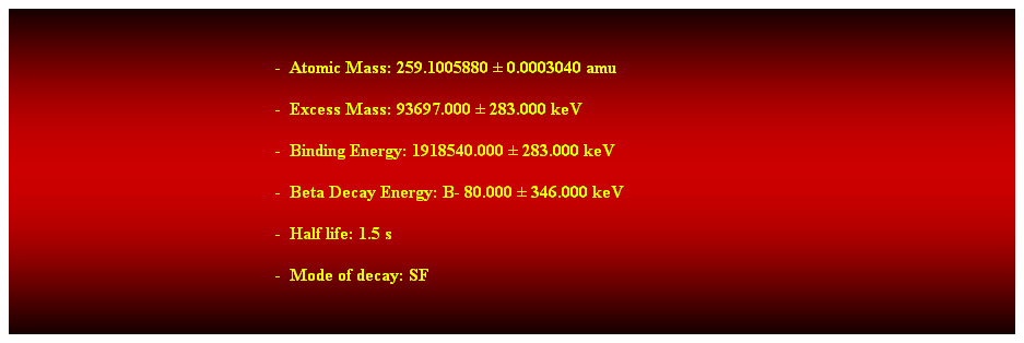 Cuadro de texto:  
-  Atomic Mass: 259.1005880  0.0003040 amu 
-  Excess Mass: 93697.000  283.000 keV 
-  Binding Energy: 1918540.000  283.000 keV 
-  Beta Decay Energy: B- 80.000  346.000 keV 
-  Half life: 1.5 s 
-  Mode of decay: SF 
